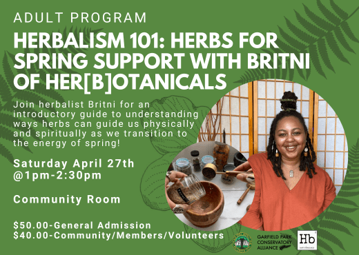 Flyer for upcoming program, Herbalism 101: Herbs for Spring Support with Britni of Her[b]otanicals. This hands-on workshop will be taking place in the Community Room on Saturday April 27th from 1pm-2:30pm. The cost of admission is $50 for the general public and $40 for community, members, and volunteers. Scholarships are available.
